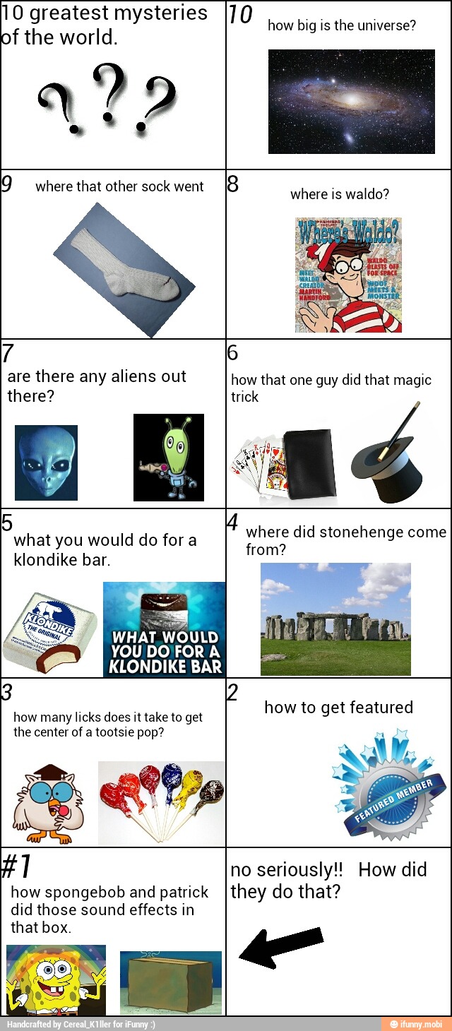 10 greatest mysteries
of the world.
122
how big is the universe?
7
are there any aliens out
there?
what you would do for a
klondike bar.
WHAT WOULD
KLONDIKE BAR
how many licks does it take to get
the center of a tootsie pop?
from?
how spongebob and patrick
no seriously!! How did
they do that?