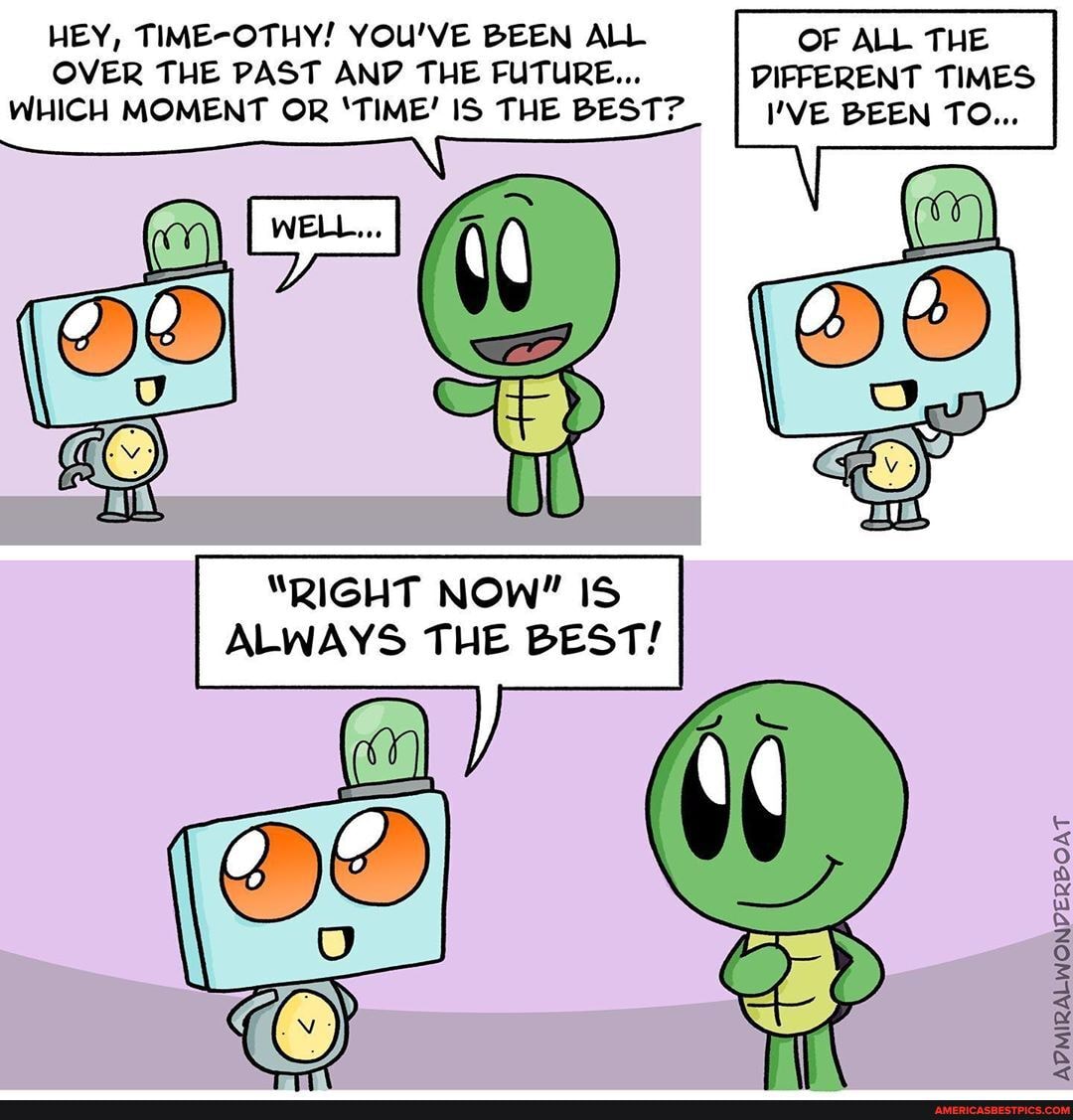 HEY, TIME-OTHY! YOU'VE BEEN ALL OF ALL THE OVER THE PAST AND THE FUTURE... DIFFERENT TIMES WHICH MOMENT OR 'TIME! IS THE BEST? VE BEEN TO...
"RIGHT NOW" IS ALWAYS THE BEST!
ADMIRALWONVPERBOAT