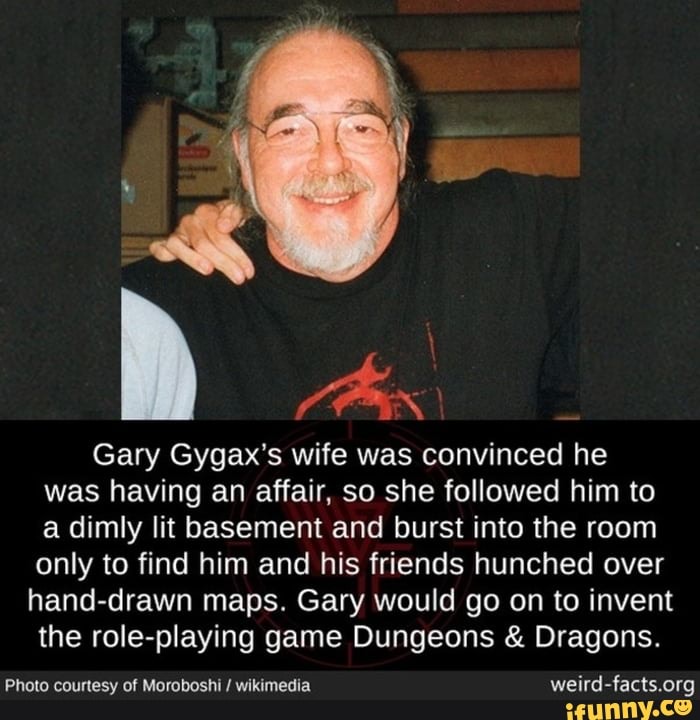 (Pas
Gary Gygax's wife was convinced he
was having an affair, so she followed him to
a dimly lit basement and burst into the room
only to find him and his friends hunched
hand-drawn maps. Gary would go on to invent
the role-playing game Dungeons Dragons.