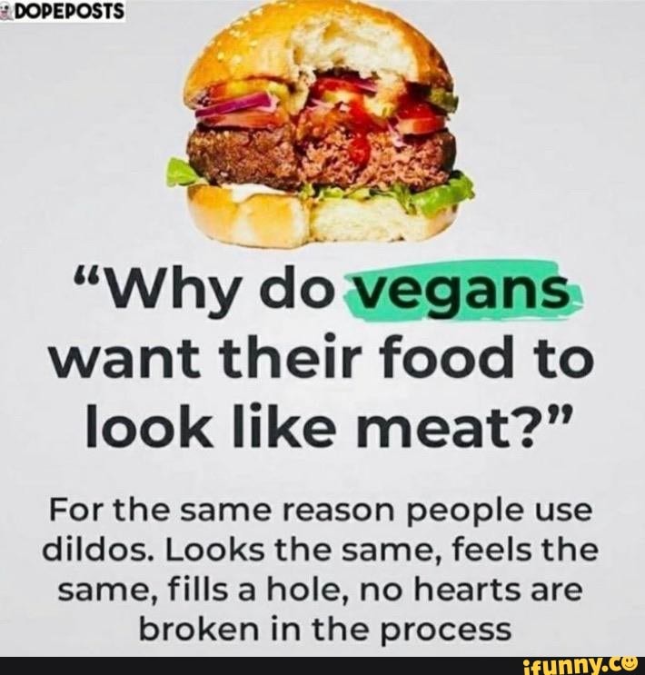 2 DOPEPOSTS
"Why
do vegans
want their food to
look like meat?"
For the same reason people use
dildos. Looks the same, feels the
same, fills a hole, no hearts are
broken in the process