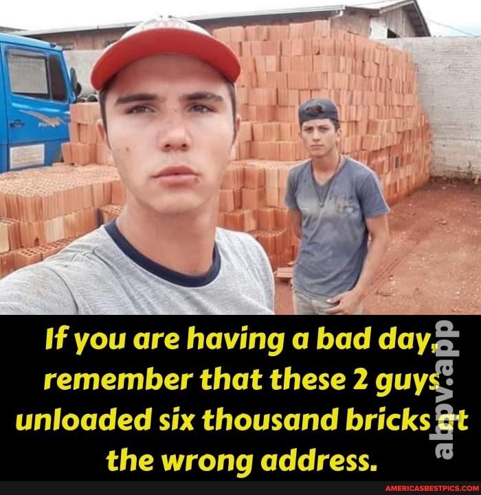 \ .
If you are having bad day
remember that these 2 guys unloaded six thousand bricks the wrong address,