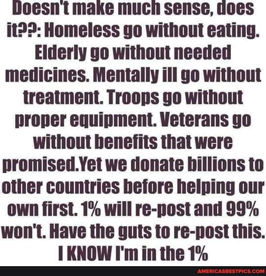 Doesnt make much sense, ioes
Homeless go without eating.
Elderly go without needed medicines. Mentally ill go without treatment. Troops go without proper equipment. Veterans go without benefits that were promised.Yet we donate billions to other countries hefore helping our
Own first. 1% will re-post and 99%
won't. Have the guts to re-post this.
LYUNAW I'm in the 19.