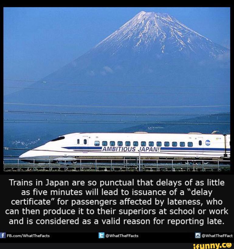 Trains in Japan are so punctual that delays of as little
as five minutes will lead to issuance of a “delay
certificate" for passengers affected by lateness, who
can then produce it to their superiors at school or work
and is considered as a valid reason for reporting late.