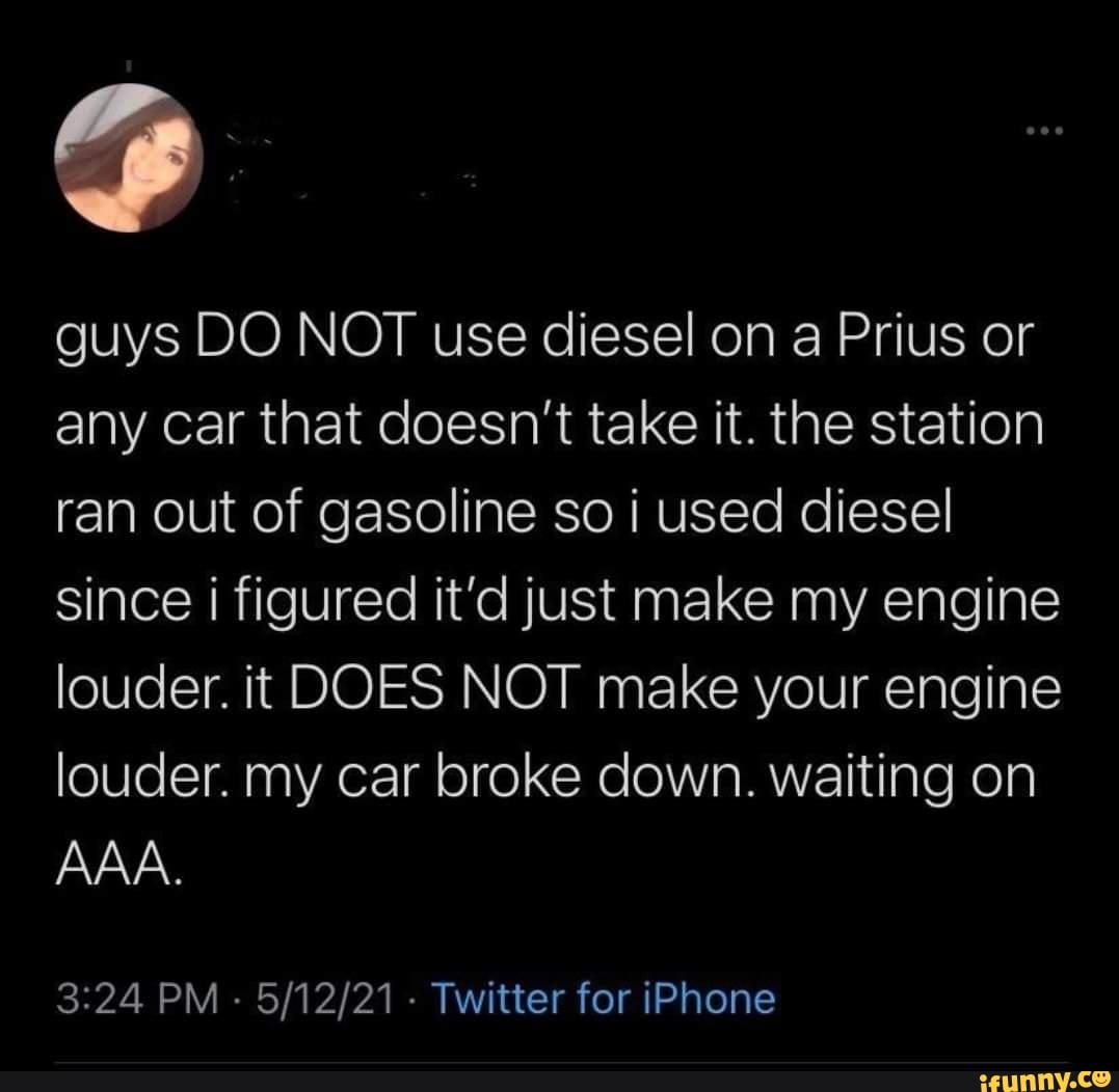 guys DO NOT use diesel on a Prius or any car that doesn't take it. the station ran out of gasoline so i used diesel since i figured it'd just make my engine louder. it DOES NOT make your engine louder. my car broke down. waiting on
AAA.
PM - - Twitter for iPhone