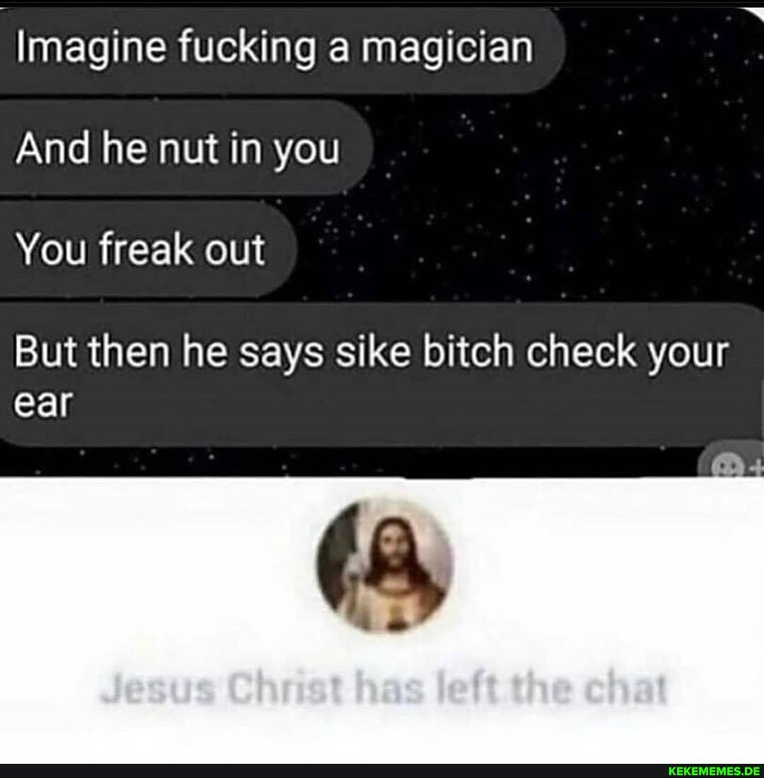 Imagine fucking a magician
And he nut in you
You freak out
But then he says sike bitch check your ear