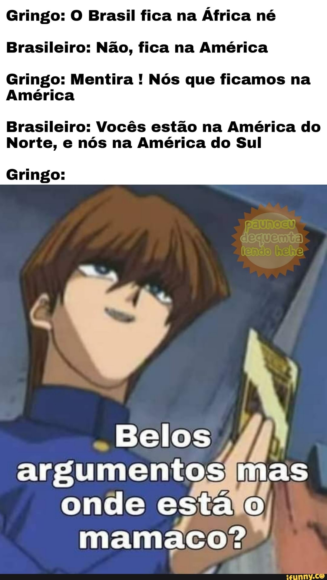 Gringo: O Brasil fica na África né
Brasileiro: Não, fica na América
Gringo: Mentira ! Nós que ficamos na
América
Brasileiro: Vocês estão na América do
Norte, e nós na América do Sul
Gringo:
Belos argumentos mas onde esta mamaco?'"