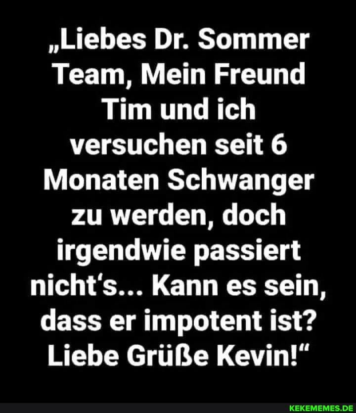 "Liebes Dr. Sommer
Team, Mein Freund
Tim und ich versuchen seit 6
Monaten Schwanger zu werden, doch irgendwie passiert nicht's... Kann es sein, dass er impotent ist?
Liebe Grüße Kevin!"