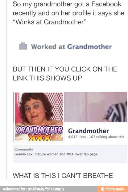 So my grandmother got a Facebook
recently and on her profile it says she
"Works at Grandmother"
G@& Worked at Grandmother
BUT THEN IF YOU CLICK ON THE
LINK THIS SHOWS UP
Grandmother
4,017 likes
107 talking about this E. 9
Community
Granny sex, mature women and MILF lover fan page
WHAT IS THIS I CAN'T BREATHE