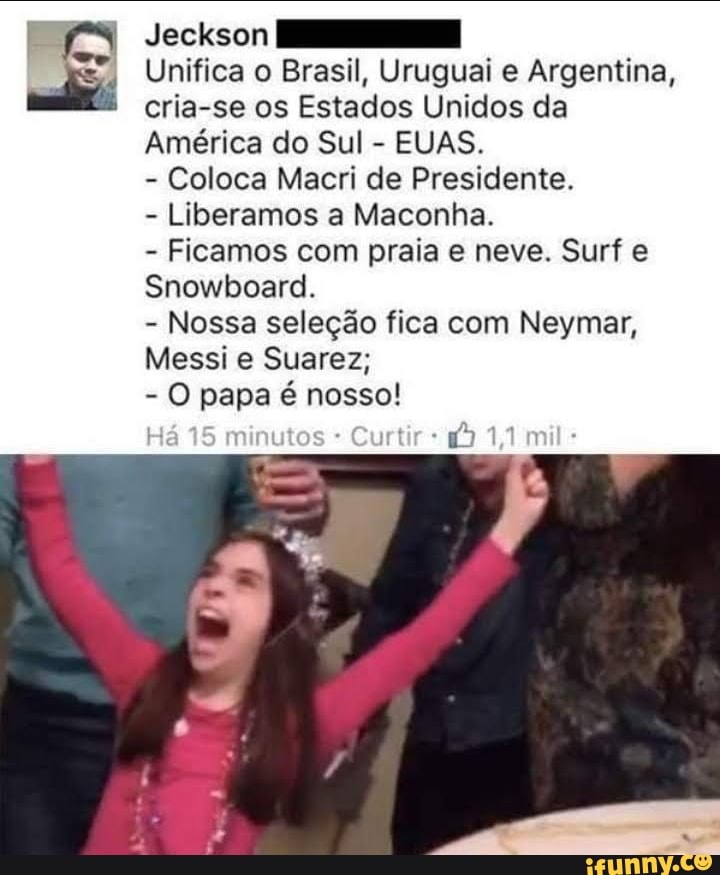 Jeckson
Unifica o Brasil, Uruguai e Argentina, cria-se os Estados Unidos da
América do Sul - EUAS.
- Coloca Macri de Presidente.
- Liberamos a Maconha.
- Ficamos com praia e neve. Surf e
Snowboard.
- Nossa seleção fica com Neymar,
Messi Suarez;
- O papa é nosso!
Há 15 minutos mil