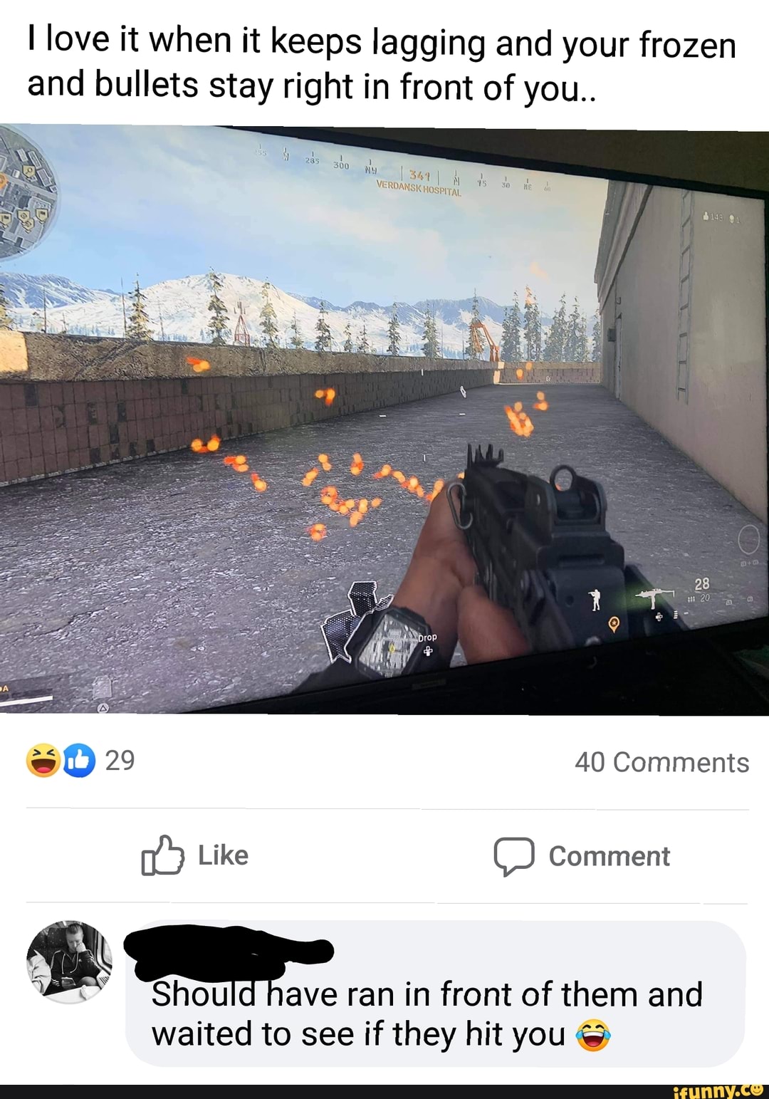 love it when it keeps lagging and your frozen and bullets stay right in front of you..
ISK HOSPITAL
sO 29 40 Comments
Like Comment
Should have ran in front of them and
waited to see if they hit you @