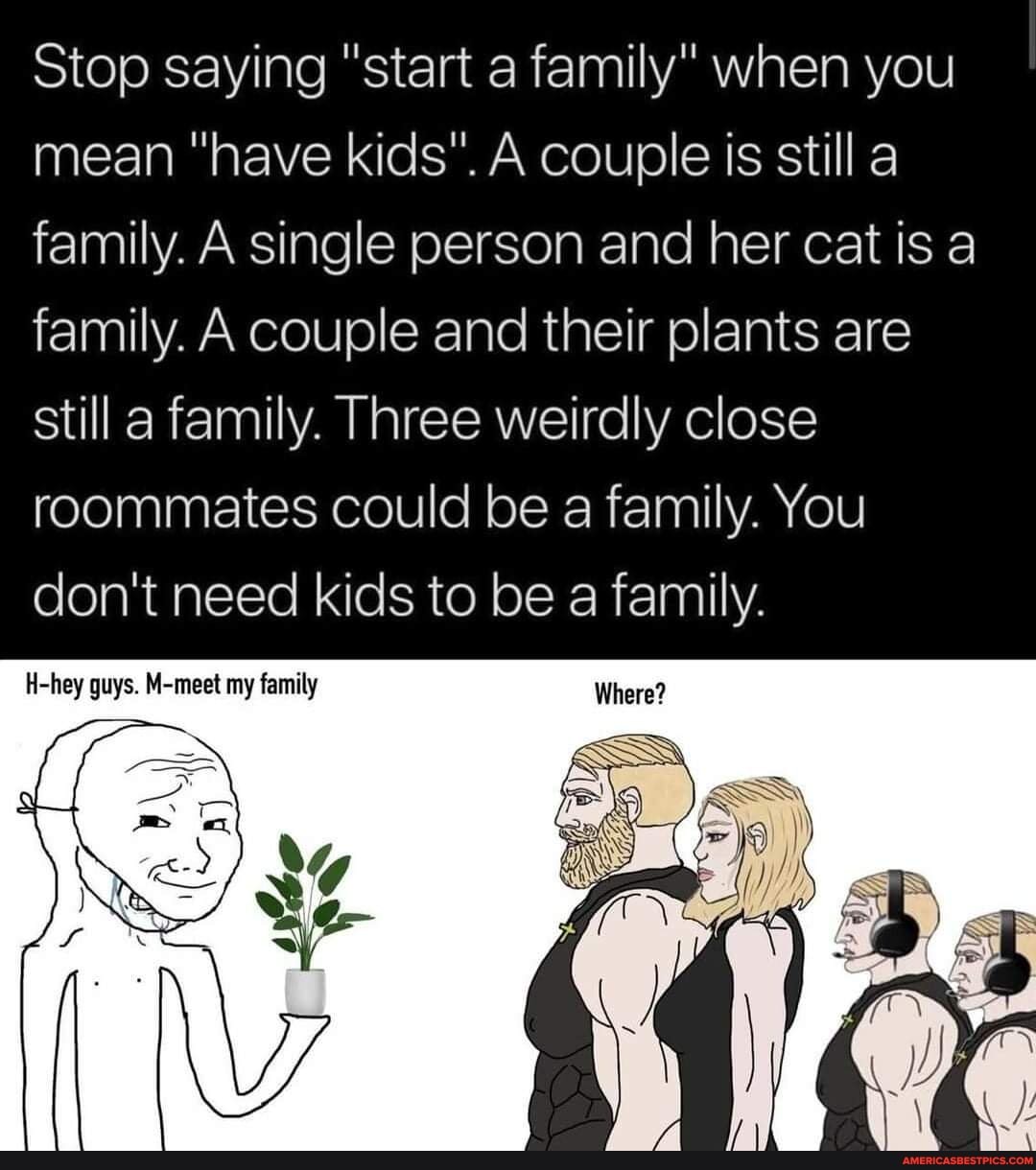 Stop saying "start a family" when you I mean "have kids". A couple is still a family. A single person and her cat is a family. A couple and their plants are still a family. Three weirdly close roommates could be a family. You don't need kids to be a family.
H-hey guys. M-meet my family Where?