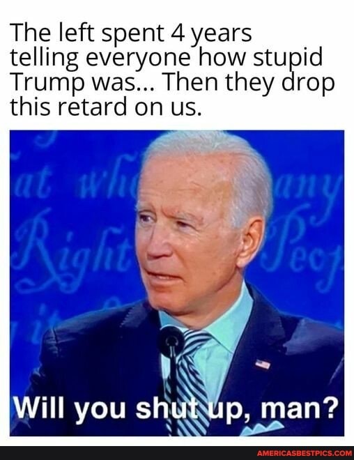 The left spent 4 years
Trump was... Then they drop this retard on us.
Will you shut up, man?