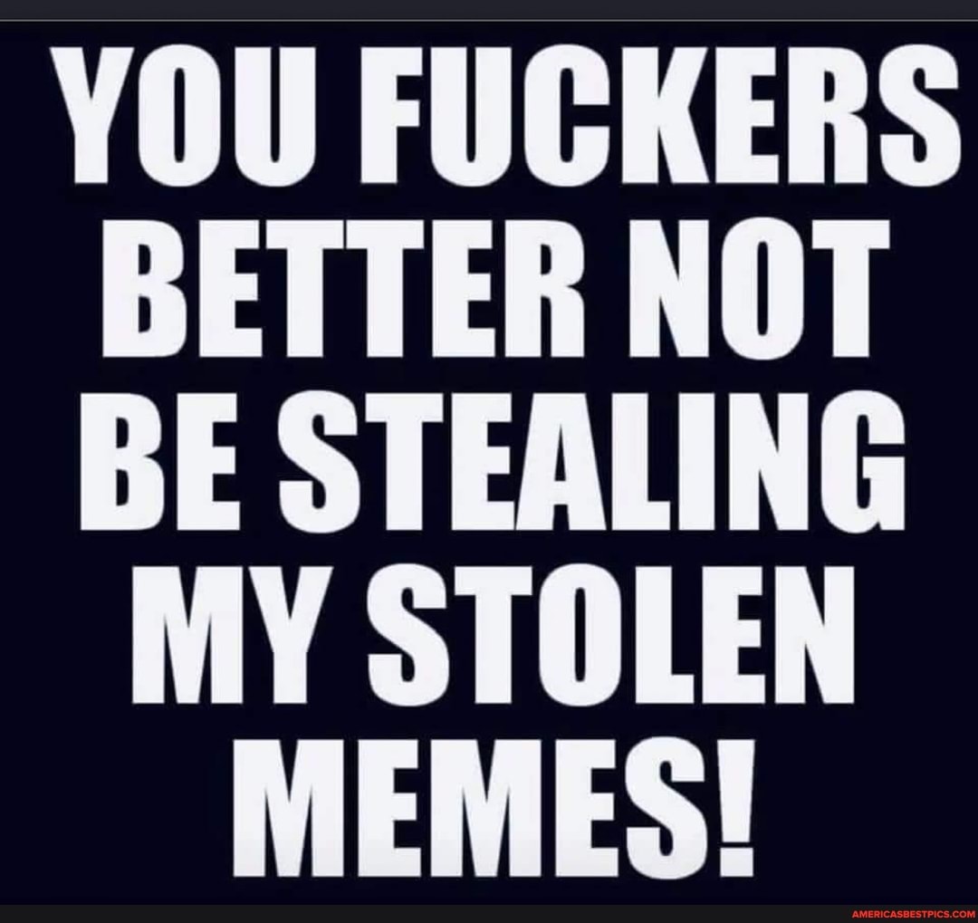 YOU FUCKERS BETTER NOT BE STEALING
MY STOLEN MEMES!