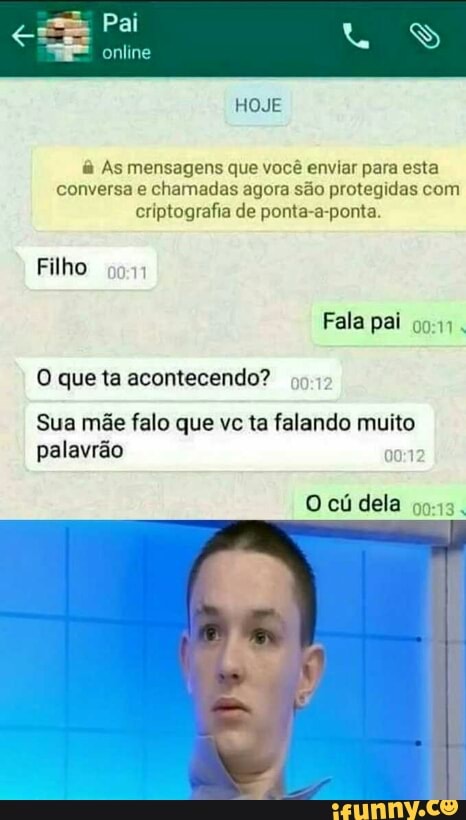 &à As mensagens que você enviar para esta
conversa e chamadas agora são protegidas com
criptografia de ponta-a-ponta.
Filho
som
O que ta acontecendo?
Sua mãe falo que vc ta falando muito
palavrão om