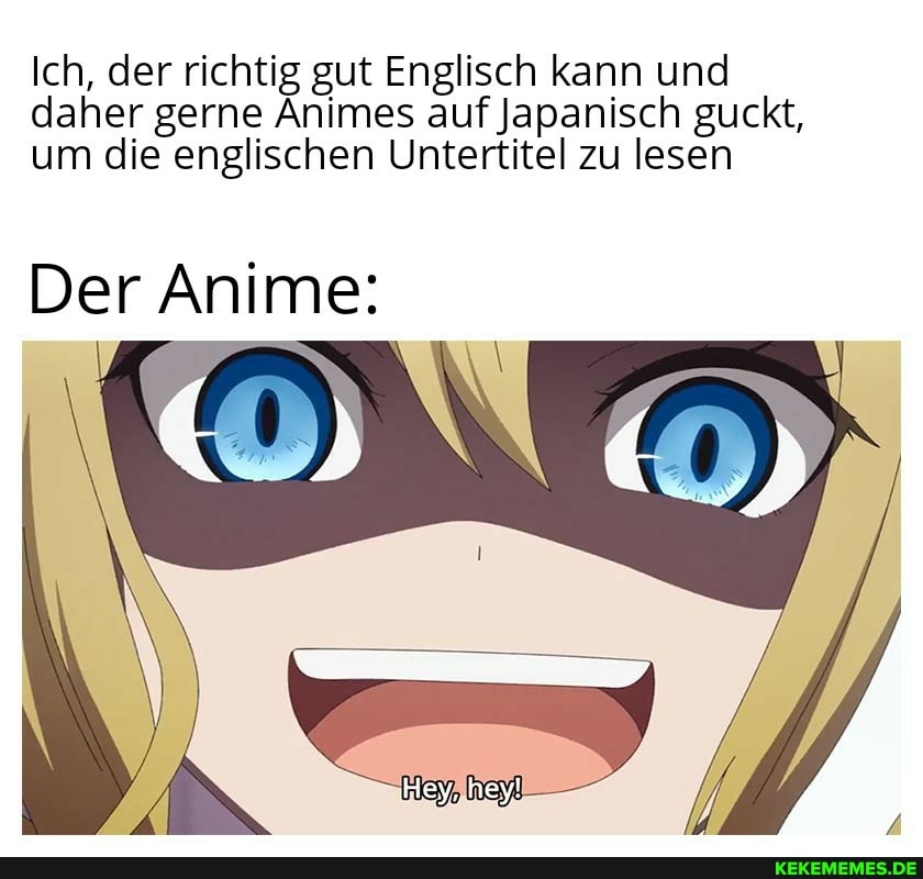 Ich, der richtig gut Englisch kann und daher gerne Animes auf Japanisch guckt, um die englischen Untertitel zu lesen
Der Anime:
Hey, hey!