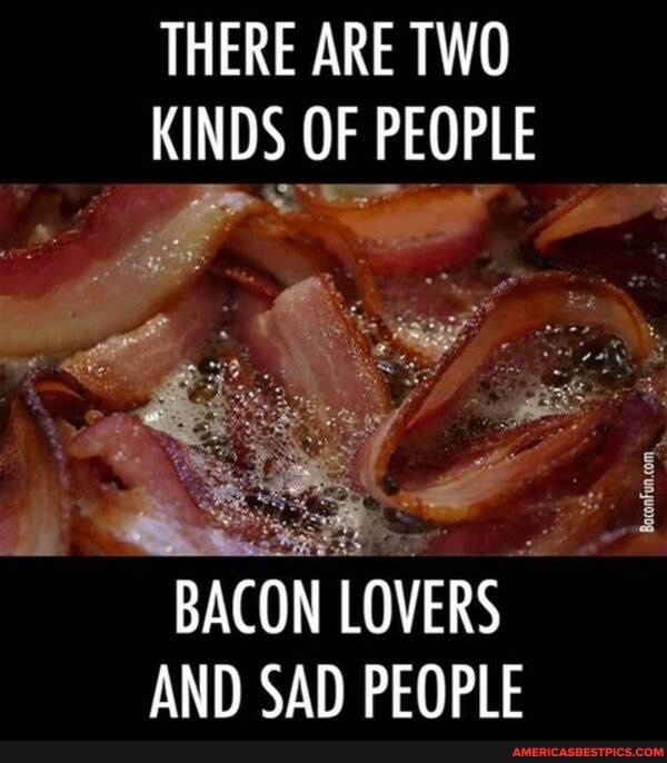 THERE ARE TWO KINDS OF PEOPLE
BACON LOVERS AND SAD PEOPLE