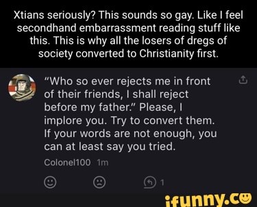 Xtians seriously? This sounds so gay. Like I feel secondhand embarrassment reading stuff like this. This is why all the losers of dregs of society converted to Christianity first.
"Who so ever rejects me infront
of their friends, I shall reject before my father." Please, I implore you. Try to convert them.
If your words are not enough, you can at least say you tried.
Colonelt00