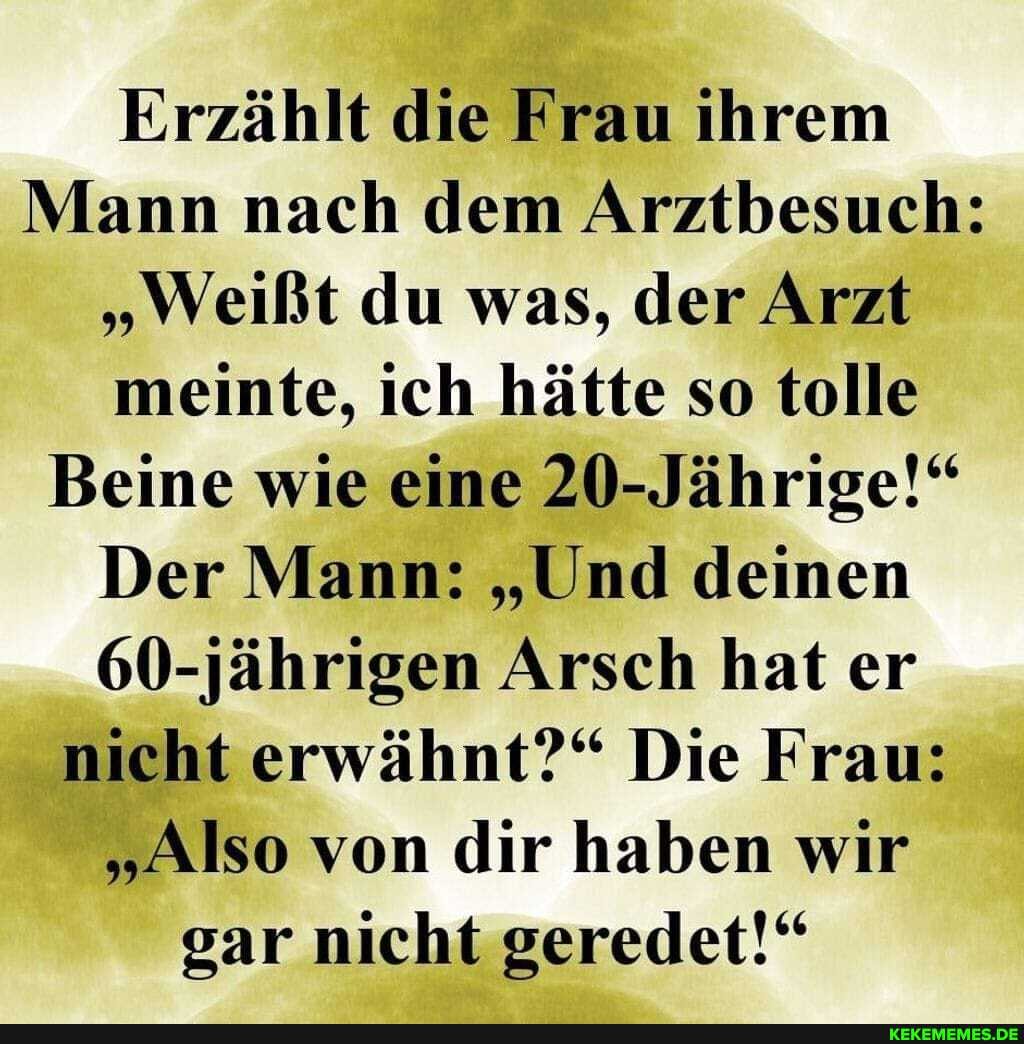 Erzählt die Frau ihrem
Mann nach dem Arztbesuch:
"Weißt du was, der Arzt meinte, ich hätte so tolle
Beine wie eine 20-Jährige!"
Der Mann: "Und deinen
60-jährigen Arsch hat er nicht erwähnt?" Die Frau:
"Also von dir haben wir
gar nicht geredet!"