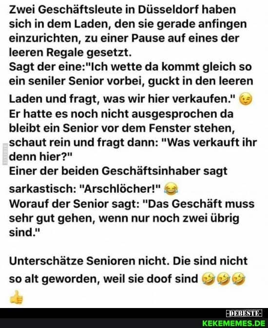 Zwei Geschäftsleute in Düsseldorf haben sich in dem Laden, den sie gerade anfingen einzurichten, zu einer Pause auf eines der leeren Regale gesetzt.
Sagt der wette da kommt gleich so ein seniler Senior vorbei, guckt in den leeren
Laden und fragt, was wir hier verkaufen."
Er hatte es noch nicht ausgesprochen da bleibt ein Senior vor dem Fenster stehen, schaut rein und fragt dann: "Was verkauft ihr denn hier?"
Einer der beiden Geschäftsinhaber sagt sarkastisch: "Arschlöcher!" &
Worauf der Senior sagt: "Das Geschäft muss sehr gut gehen, wenn nur noch zwei übrig sind."
Unterschätze Senioren nicht. Die sind nicht so alt geworden, weil sie doof sind