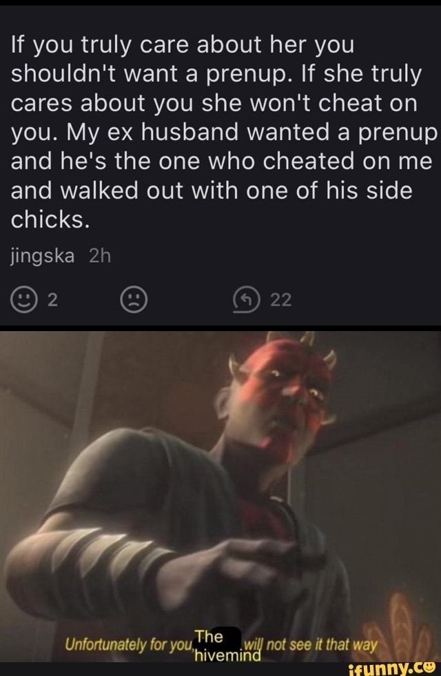 If you truly care about her you shouldn't want a prenup. If she truly cares about you she won't cheat on you. My ex husband wanted a prenup and he's the one who cheated on me and walked out with one of his side chicks.
22
jingska
fy
Unfortunately for you, The hive Wi not see it that way