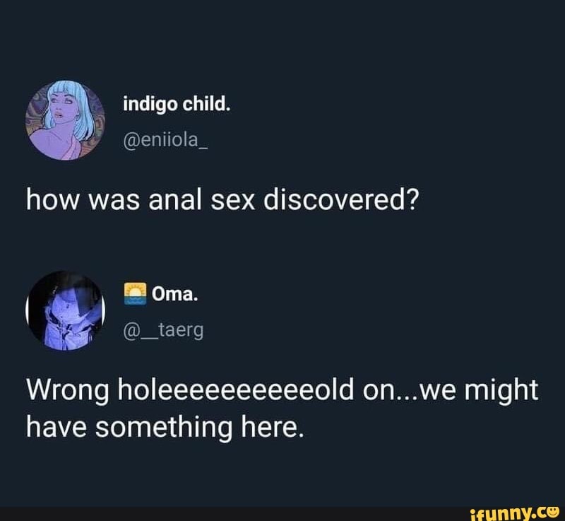 indigo child.
how was anal sex discovered?
) Oma.
& @_taerg
Wrong holeeeeeeeeeeold on...we might have something here.