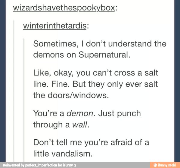 wizardshavethespookybox
winterinthetardis:
Sometimes, I don't understand the
demons on Supernatural.
Like, okay, you can't cross a salt
line. Fine. But they only ever salt
the doors/windows.
You're a demon. Just punch
through a wall.
Don't tell me you're afraid of a
little vandalism.