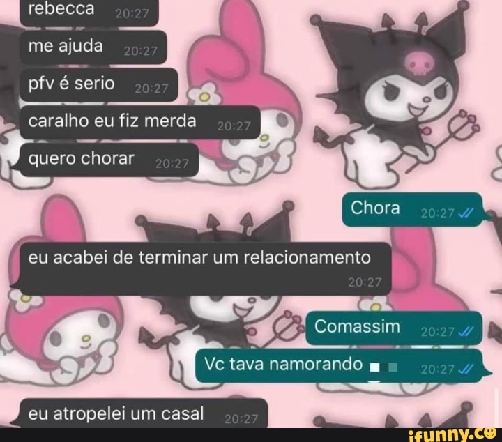 rebecca
me ajuda .
pfv é serio .
caralho é eu fiz merda tero chorar acabei de terminar um relacionamento
Comassim
tava namorando
eu atropelei um casal