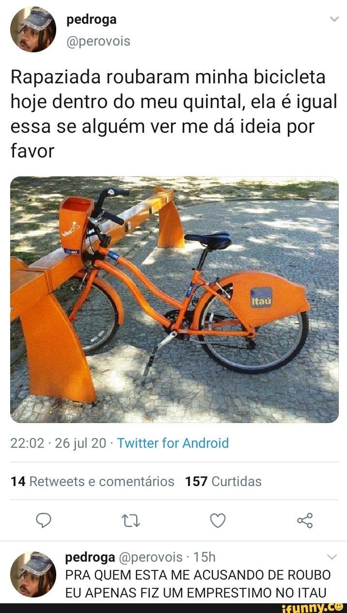 Rapaziada roubaram minha bicicleta
hoje dentro do meu quintal, ela é igual
essa se alguém ver me da ideia por
favor
Twitter for Android
14 Retweets e comentários 157 Curtidas
pedroga (Dperovois PRA QUEM ESTA ME ACUSANDO DE ROUBO
EU APENAS FIZ UM EMPRESTIMO NO ITAU