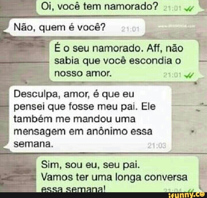 É o seu
namorado. Aff, não
I
sabia que você escondiao
nosso amor.
Desculpa, amor, é que eu
pensei que fosse meu pai. Ele também me mandou uma
mensagem em anônimo essa semana. 0
Vamos ter uma longa conversa