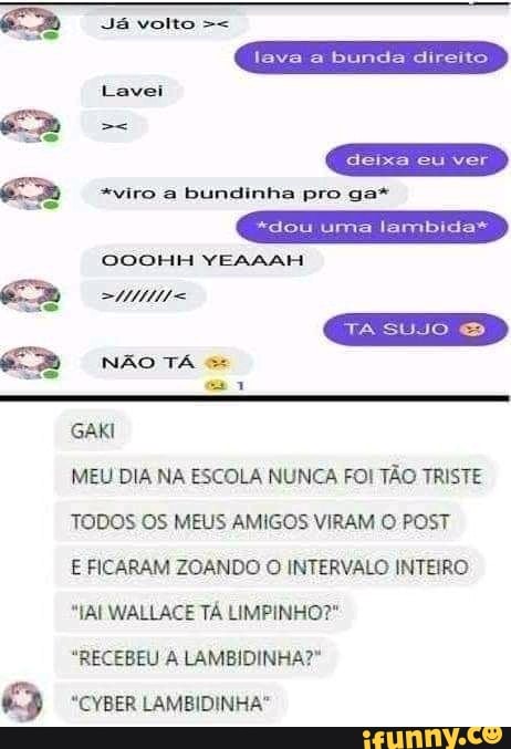 Já volto
lava a bunda direito
Lavei
*viro a bundinha pro ga*
deixa eu ver
*dou uma lambida*
TA SUJO
OOOHH YEAAAH
NÃO TÁ GAKI
MEU DIA NA ESCOLA NUNCA FOI TÃO TRISTE TODOS OS MEUS AMIGOS VIRAM O POST
E FICARAM ZOANDO O INTERVALO INTEIRO
"AI WALLACE TÁ LIMPINHO?"
"RECEBEU LAMBIDINHA?"
"CYBER LAMBIDINHA"