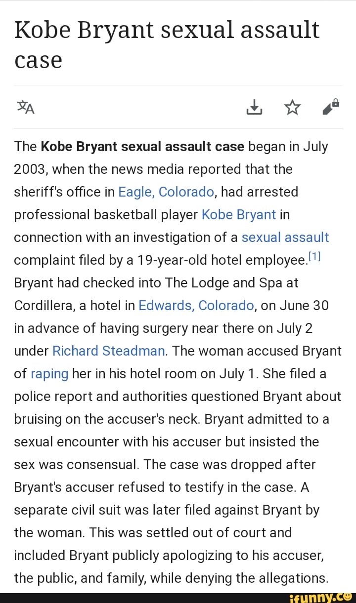 Kobe Bryant sexual assault case
The Kobe Bryant sexual assault case began in July
2003, when the news media reported that the sheriff's office in Eagle, Colorado, had arrested professional basketball player Kobe Bryant in connection with an investigation of a sexual assault complaint filed by a 19-year-old hotel employee.!"!
Bryant had checked into The Lodge and Spa at
Cordillera, a hotel in Edwards, Colorado, on June 30 in advance of having surgery near there on July 2 under Richard Steadman. The woman accused Bryant of raping her in his hotel room on July 1. She filed a police report and authorities questioned Bryant about bruising on the accuser's neck. Bryant admitted to a sexual encounter with his accuser but insisted the sex was consensual. The case was dropped after
Bryant's accuser refused to testify in the case. A separate civil suit was later filed against Bryant by the woman. This was settled out of court and included Bryant publicly apologizing to his accuser, the public, and family, while denying the allegations.
