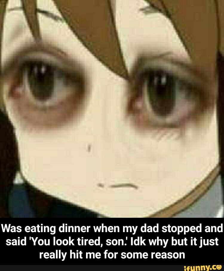 a
Was eating dinner when my dad stopped and
said 'You look tired, son. Idk why but it just
really hit me for some reason - Was eating dinner when my dad stopped and said 'You look tired, son.' Idk why but it just really hit me for some reason