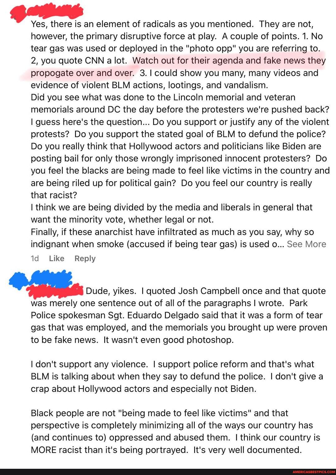 Yes, there is an element of radicals as you mentioned. They are not, however, the primary disruptive force at play. A couple of points. 1. No tear gas was used or deployed in the "photo opp" you are referring to.
2, you quote CNN a lot. Watch out for their agenda and fake news they propogate over and over. 3.1 could show you many, many videos and evidence of violent BLM actions, lootings, and vandalism.
Did you see what was done to the Lincoln memorial and veteran memorials around DC the day before the protesters we're pushed back? guess here's the question... Do you support or justify any of the violent protests? Do you support the stated goal of BLM to defund the police?
Do you really think that Hollywood actors and politicians like Biden are posting bail for only those wrongly imprisoned innocent protesters? Do you feel the blacks are being made to feel like victims in the country and are being riled up for political gain? Do you feel our country is really that racist?
I think we are being divided by the media and liberals in general that want the minority vote, whether legal or not.
Finally, if these anarchist have infiltrated as much as you say, why so indignant when smoke (accused if being tear gas) is used o... See More
Like Reply
Dude, yikes. I quoted Josh Campbell once and that quote was merely one sentence out of all of the paragraphs I wrote. Park
Police spokesman Sgt. Eduardo Delgado said that it was a form of tear gas that was employed, and the memorials you brought up were proven to be fake news. It wasn't even good photoshop.
don't support any violence. support police reform and that's what
BLM is talking about when they say to defund the police. I don't give a crap about Hollywood actors and especially not Biden.
Black people are not "being made to feel like victims" and that perspective is completely minimizing all of the ways our country has
(and continues to) oppressed and abused them. I think our country is
MORE racist than it's being portrayed. It's very well documented.