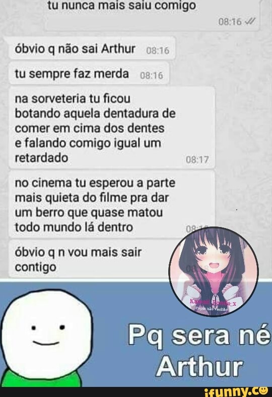 tu nunca mais saiu comigo
0816 4
óbvio q não sai Arthur 0975
tu sempre faz merda 0915
na sorveteria tu ficou
botando aquela dentadura de
comer em cima dos dentes
e falando comigo igual um
retardado 08:17
no cinema tu esperou a parte
mais quieta do filme pra dar
um berro que quase matou
todo mundo lá dentro
óbvio q n vou mais sair
contigo
Pq sera né
Arthur