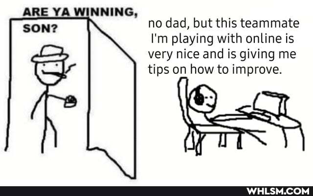 ARE YA WINNING, no dad, but this teammate
I'm playing with online is very nice and is giving me tips on how to improve.