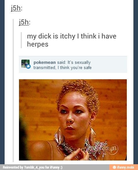 jah:
my dick is itchy I think i have
herpes
pokemean said: It's sexually
transmitted, I think you're safe