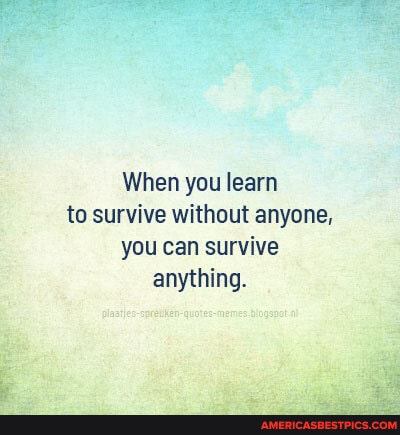 When you learn to survive without anyone, you can survive anything.
