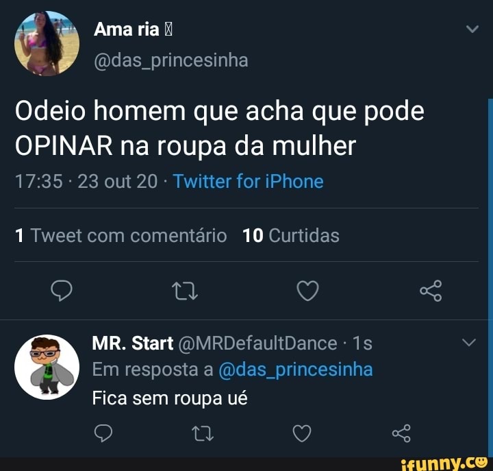 Ama ria k princesinha
Odeio homem que acha que pode
OPINAR na roupa da mulher
23 out 20 - Twitter for iPhone
1 Tweet com comentário 10 Curtidas
Q Q
MIR. Start OMRDefaultDance -
Em resposta a das princesinha
Fica sem roupa ué
Q t Q