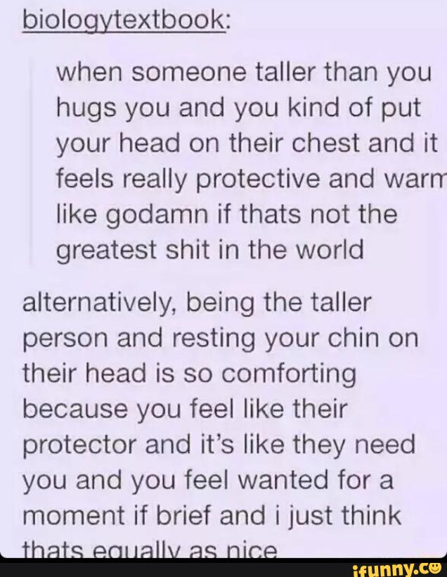 biologytextbook:
when someone taller than you
hugs you and you kind of put
your head on their chest and it
feels really protective and warrr
like godamn if thats not the
greatest shit in the world
alternatively, being the taller
person and resting your chin on
their head is so comforting
because you feel like their
protector and it‘s like they need
you and you feel wanted for a
moment if brief and i just think