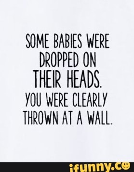 SOME BABIES WERE
DROPPED ON
THER HEADS.
YOU WERE CLEARLY
THROWN AT A WALL