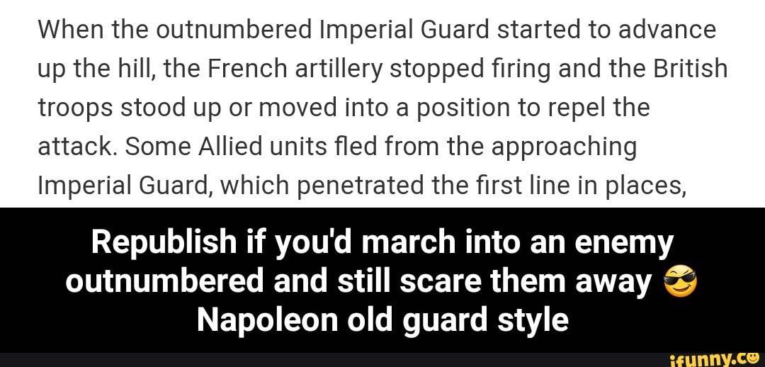 When the outnumbered Imperial Guard started to advance
up the hill, the French artillery stopped firing and the British
troops stood up or moved into a position to repel the
attack. Some Allied units fled from the approaching
Imperial Guard, which penetrated the first line in places,
Republish if you'd march into an enemy
outnumbered and still scare them away %
Napoleon old guard style - Republish if you'd march into an enemy outnumbered and still scare them away 😎 Napoleon old guard style