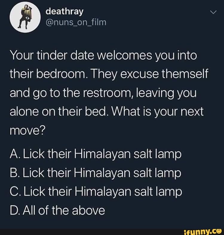 Your tinder date welcomes you into
their bedroom. They excuse themself
and go to the restroom, leaving you
alone on their bed. What is your next
move?
A. Lick their Himalayan salt lamp
B. Lick their Himalayan salt lamp
C. Lick their Himalayan salt lamp
D. All of the above