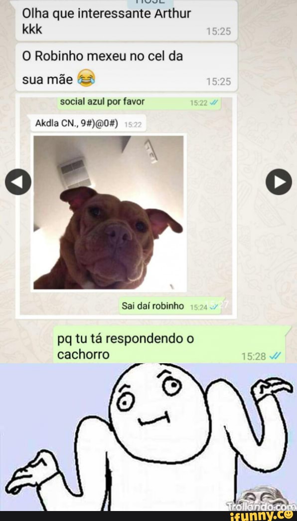 Olha que interessante Arthur kkk
1525
O Robinho mexeu no cel da sua mãe
social azul por favor
Akdia CN.,
Sai daí robinho
pq tu tá respondendo o cachorro