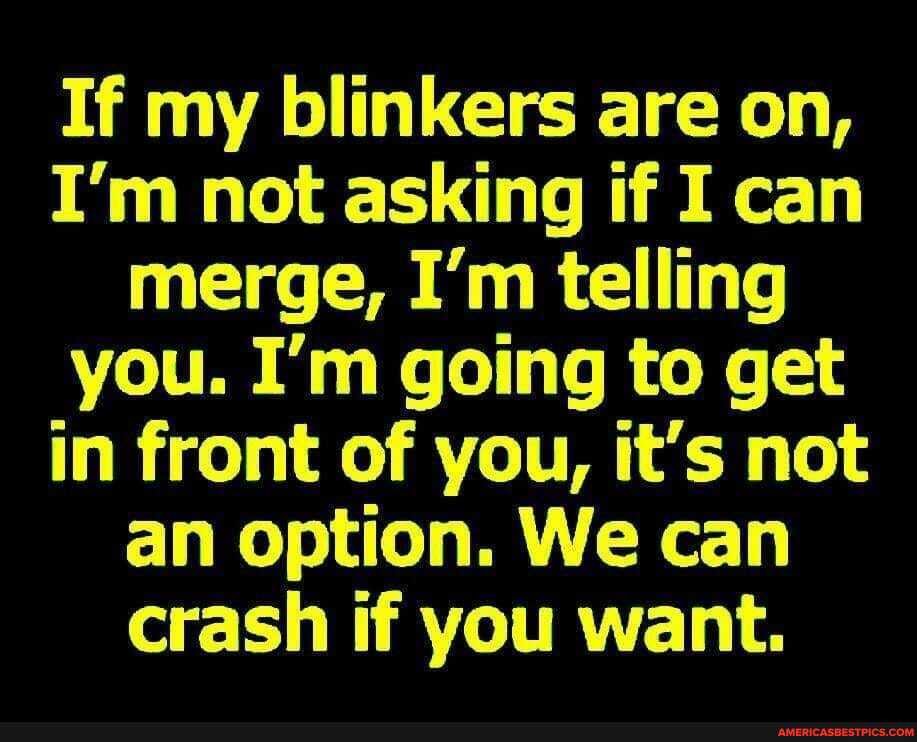If my blinkers are on,
I'm not asking if I can merge, I'm telling you. I'm going to get in front of you, it's not an option. We can crash if you want.