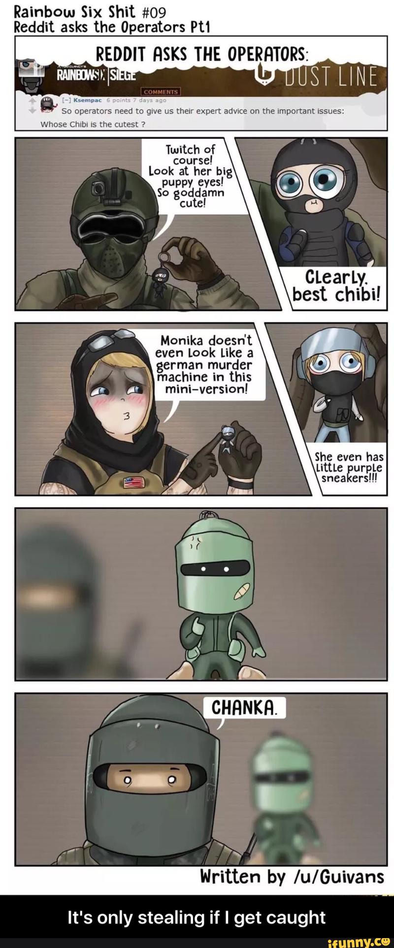 Rainbow Six Shit #09
Reddit asks the ºperators Pt1
REDDIT HSKS THE OPElg-ITORS:
;; mm."
.
So operators need m glve us their expert adwce on the Important Issues:
Whose Chibi Is the cutest ?
Twitch of
course!
Monika doesn't
even Look Like a
german murder
machine in this
mini-version! - It's only stealing if I get caught