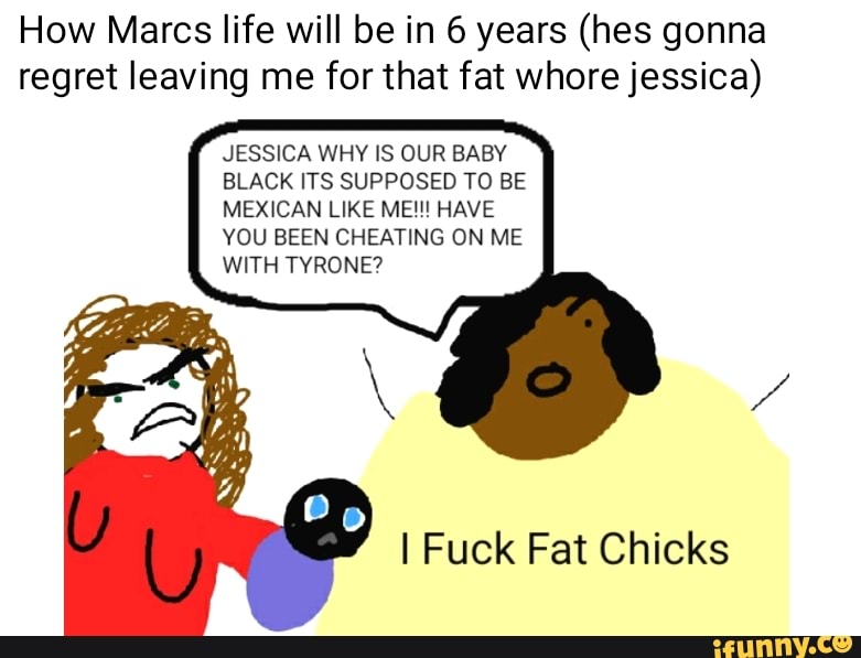 How Marcs life will be in 6 years (hes gonna
regret leaving me for that fat whore jessica)
JESSICA WHY IS OUR BABY
BLACK ITS SUPPOSED TO BE
MEXICAN LIKE ME!!! HAVE
VOU BEEN CHEATING ON ME
WITH TYRONE?
I Fuck Fat Chicks
