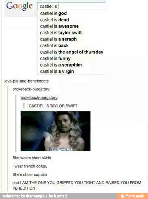 Google I castetisI
castiel is god
castielis dead
castiel is awesome
castiel is taylor swift
castielis a seraph
castiel is back
castiel is the angel of thursday
castiel is funny
castiel is a seraphim
castiel is a virgin
love-pie-and-trencheoats:
brokeback-ourgatory:
brokeback-purgatory:
CASTIEL IS TAYLOR SWIFT
SE
She wears short skins:
I wear trench coats,
She's cheer captain
and I AM THE ONE YOU GRIPPED YOU TIGHT AND RAISED YOU FROM
PEREDITION