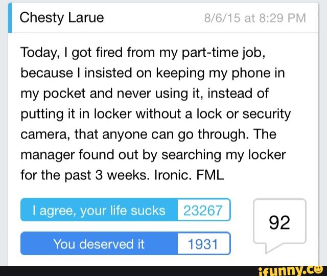 Today, I got fired from my pan-timejob,
because I insisted on keeping my phone in
my pocket and never using it, instead of
putting it in locker without a lock or security
camera, that anyone can go through. The
manager found out by searching my locker
for the past 3 weeks. Ironic. FML
I agree. your life sucks 23267
You deserved it 1931