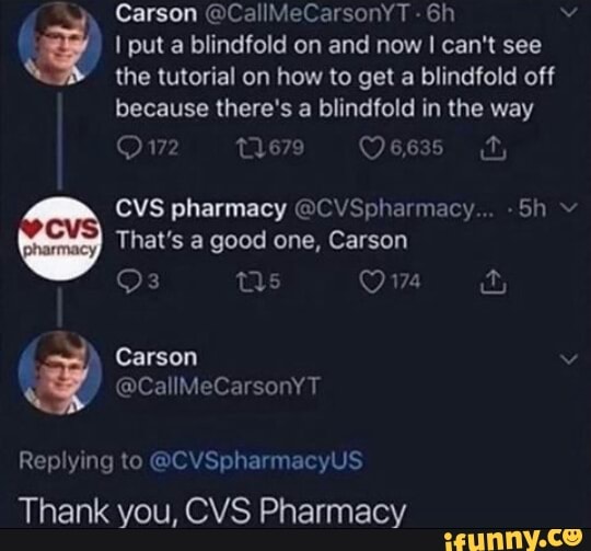 Carson @CallMeCarsonYT -
I put a blindfold on and now I can't see
the tutorial on how to get a blindfold off
because there's a blindfold in the way
679
CVS pharmacy @CVSpharmacy... -Sh
That's a good one, Carson
Ow
Carson
Replying to @CVSpharmacyUS Thank you, CVS Pharmacy