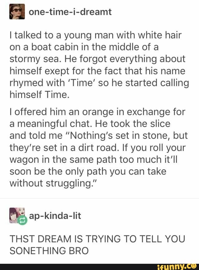 A one-time-i-dreamt
I talked to a young man with white hair
on a boat cabin in the middle of a
stormy sea. He forgot everything about
himself exept for the fact that his name
rhymed with 'Time' so he started calling
himself Time.
I offered him an orange in exchange for
a meaningful chat. He took the slice
and told me "Nothing's set in stone, but
they're set in a dirt road. If you roll your
wagon in the same path too much it'll
soon be the only path you can take
without struggling."
THST DREAM IS TRYING TO TELL YOU
SONETHING BRO